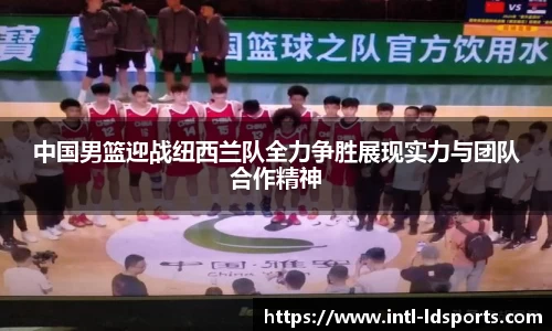 中国男篮迎战纽西兰队全力争胜展现实力与团队合作精神